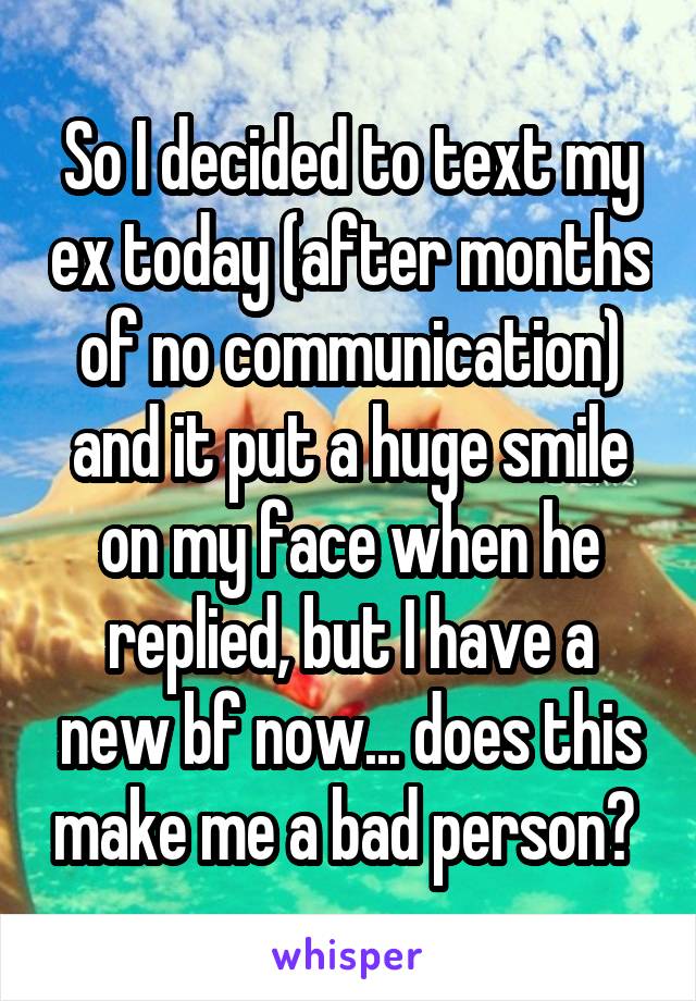 So I decided to text my ex today (after months of no communication) and it put a huge smile on my face when he replied, but I have a new bf now... does this make me a bad person? 