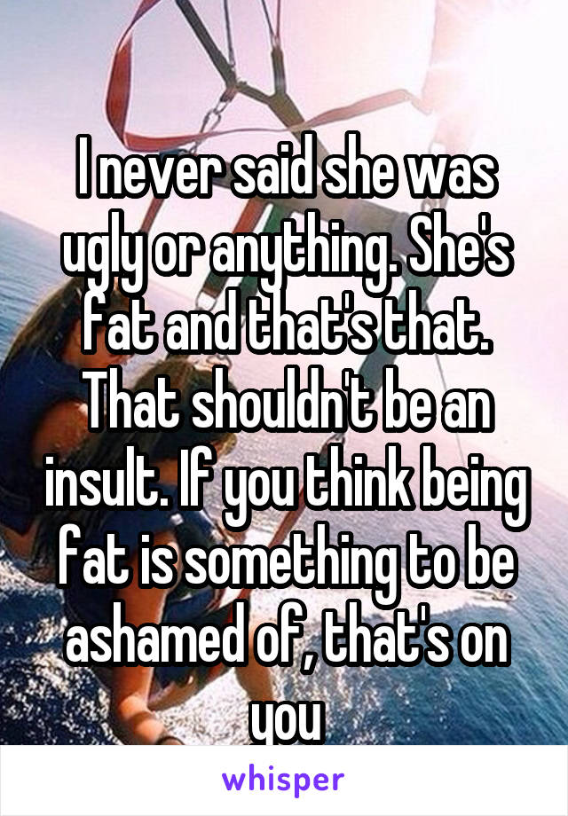 
I never said she was ugly or anything. She's fat and that's that. That shouldn't be an insult. If you think being fat is something to be ashamed of, that's on you