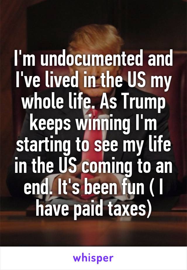 I'm undocumented and I've lived in the US my whole life. As Trump keeps winning I'm starting to see my life in the US coming to an end. It's been fun ( I have paid taxes)