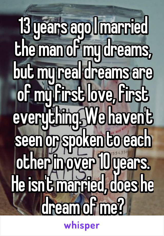 13 years ago I married the man of my dreams, but my real dreams are of my first love, first everything. We haven't seen or spoken to each other in over 10 years. He isn't married, does he dream of me?