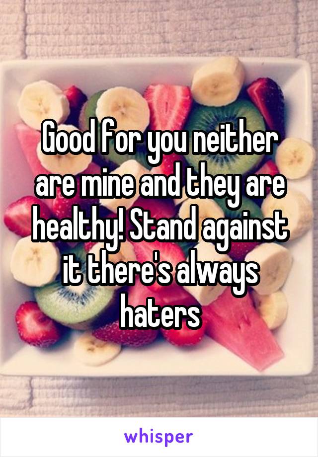 Good for you neither are mine and they are healthy! Stand against it there's always haters