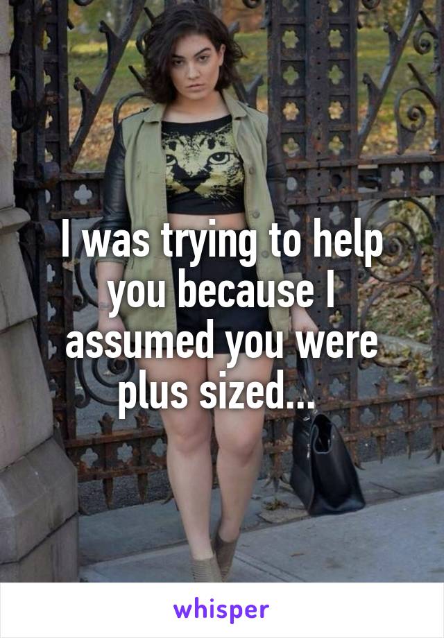 I was trying to help you because I assumed you were plus sized... 