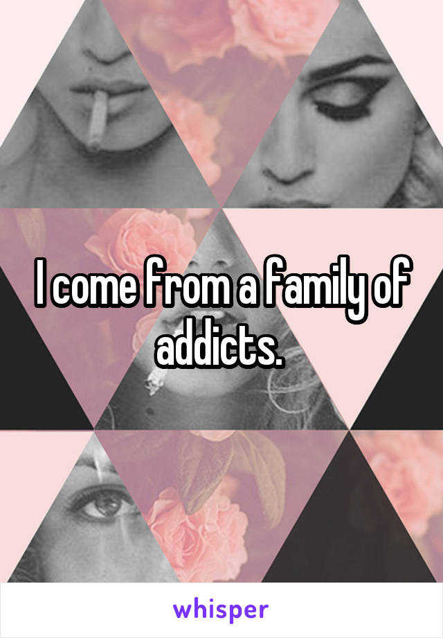 I come from a family of addicts. 