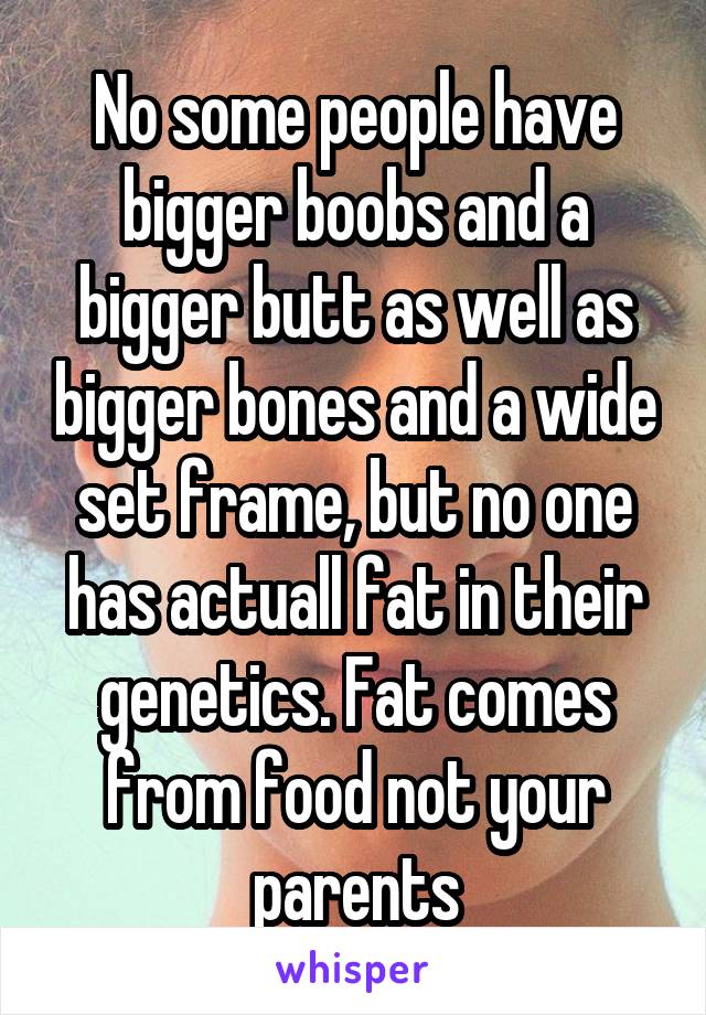 No some people have bigger boobs and a bigger butt as well as bigger bones and a wide set frame, but no one has actuall fat in their genetics. Fat comes from food not your parents