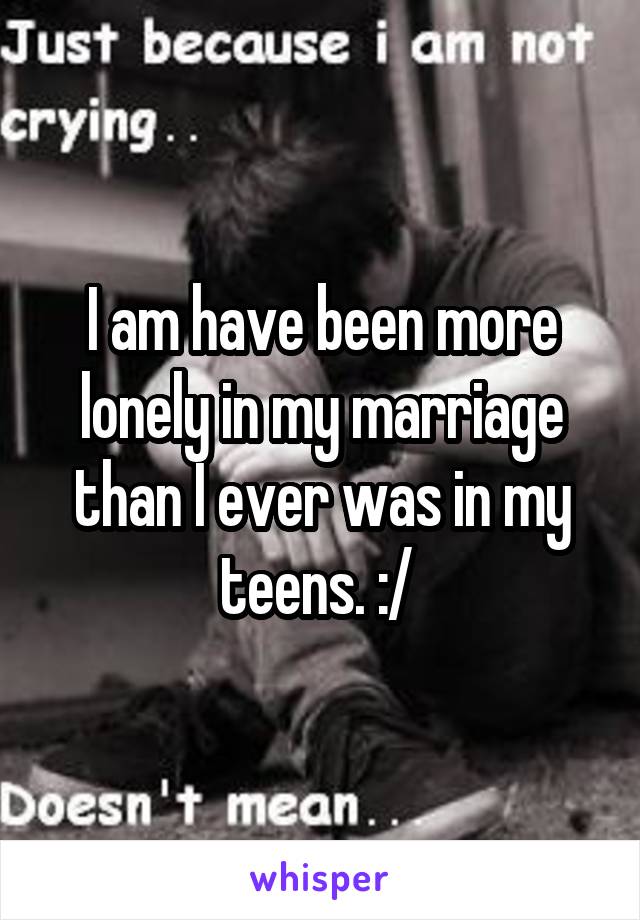 I am have been more lonely in my marriage than I ever was in my teens. :/ 