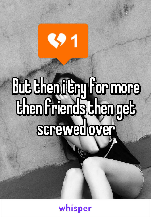 But then i try for more then friends then get screwed over