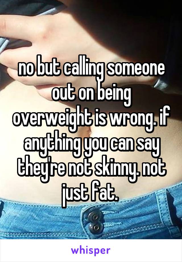 no but calling someone out on being overweight is wrong. if anything you can say they're not skinny. not just fat. 