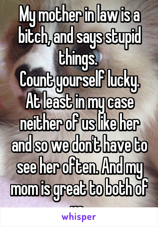 My mother in law is a bitch, and says stupid things. 
Count yourself lucky. At least in my case neither of us like her and so we don't have to see her often. And my mom is great to both of us. 