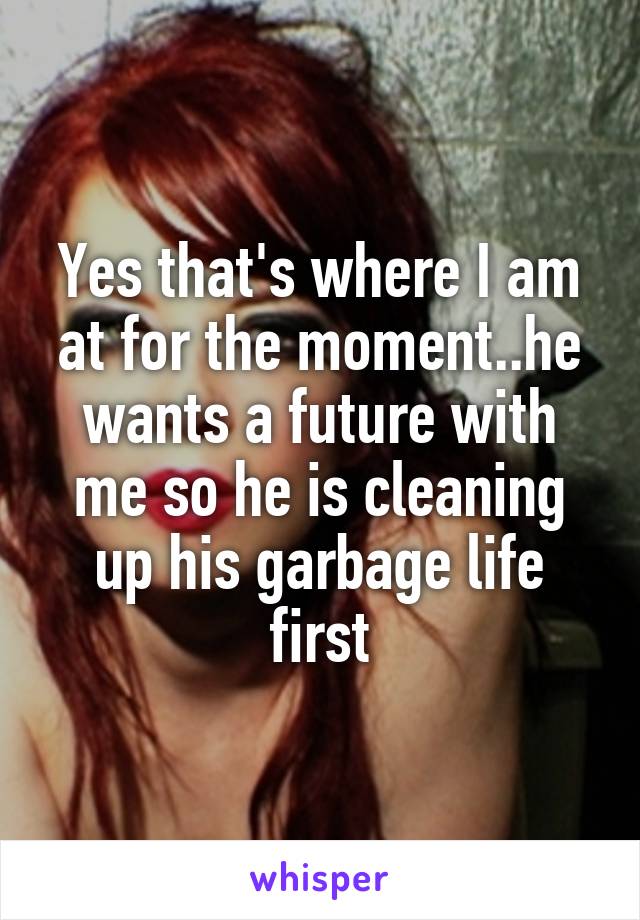 Yes that's where I am at for the moment..he wants a future with me so he is cleaning up his garbage life first