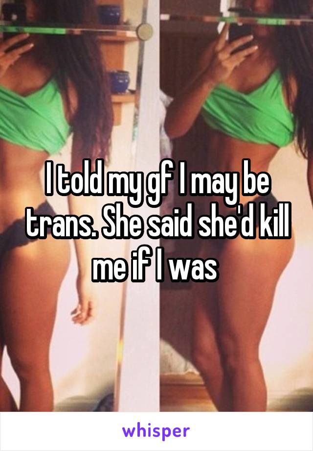 I told my gf I may be trans. She said she'd kill me if I was 