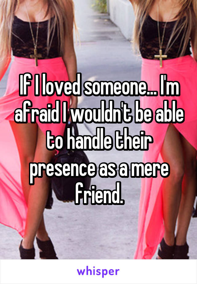 If I loved someone... I'm afraid I wouldn't be able to handle their presence as a mere friend.