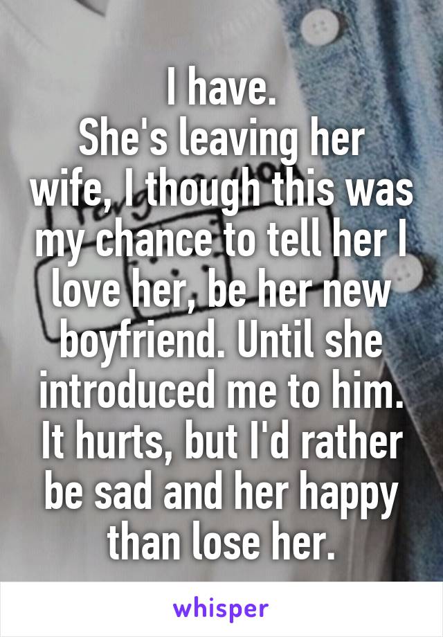 I have.
She's leaving her wife, I though this was my chance to tell her I love her, be her new boyfriend. Until she introduced me to him.
It hurts, but I'd rather be sad and her happy than lose her.