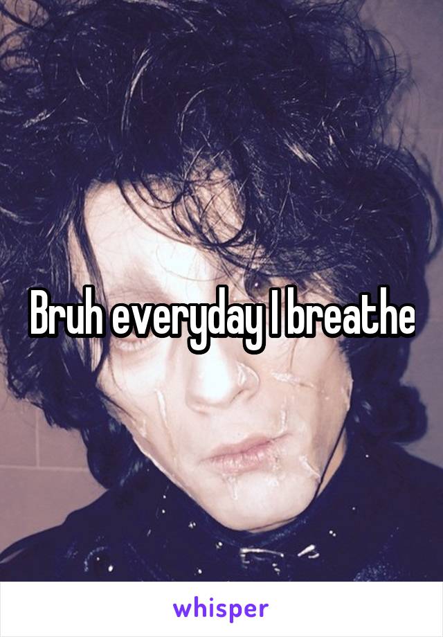 Bruh everyday I breathe