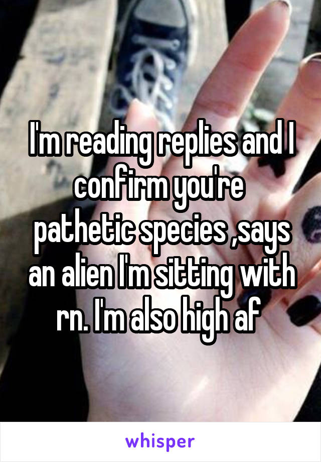 I'm reading replies and I confirm you're  pathetic species ,says an alien I'm sitting with rn. I'm also high af 