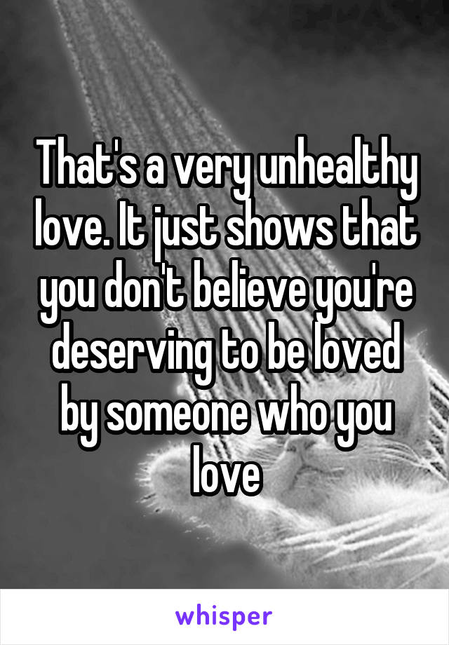 That's a very unhealthy love. It just shows that you don't believe you're deserving to be loved by someone who you love