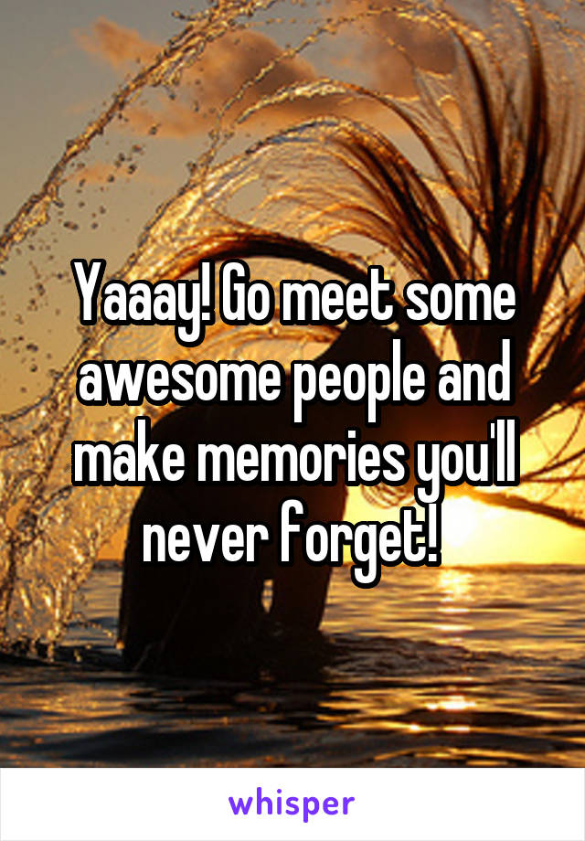 Yaaay! Go meet some awesome people and make memories you'll never forget! 