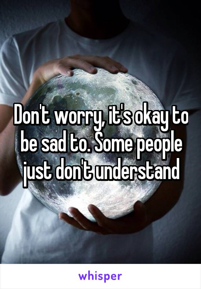 Don't worry, it's okay to be sad to. Some people just don't understand