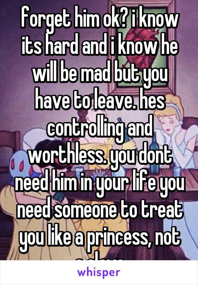 forget him ok? i know its hard and i know he will be mad but you have to leave. hes controlling and worthless. you dont need him in your life you need someone to treat you like a princess, not a slave