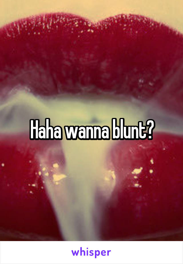 Haha wanna blunt?