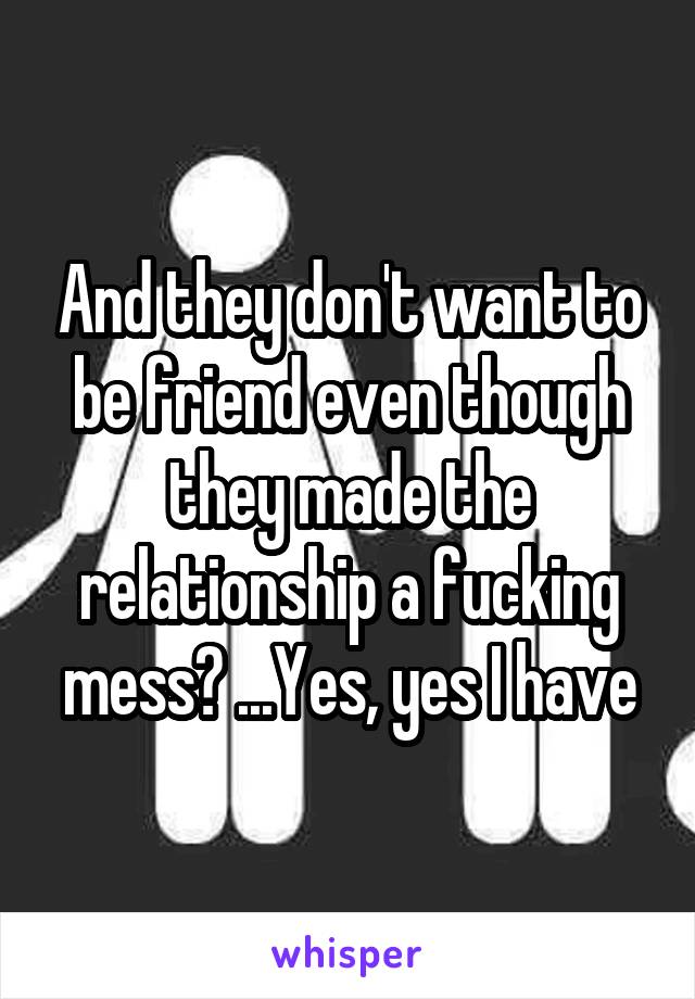 And they don't want to be friend even though they made the relationship a fucking mess? ...Yes, yes I have