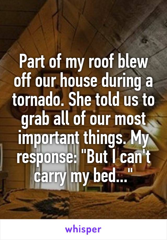 Part of my roof blew off our house during a tornado. She told us to grab all of our most important things. My response: "But I can't carry my bed..."