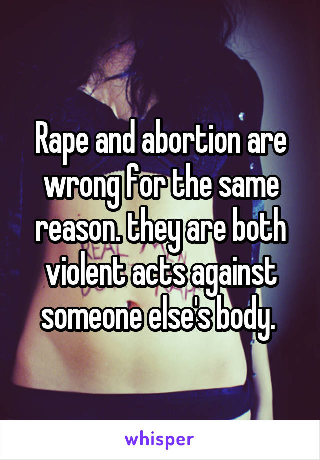 Rape and abortion are wrong for the same reason. they are both violent acts against someone else's body. 