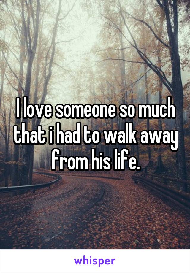 I love someone so much that i had to walk away from his life.