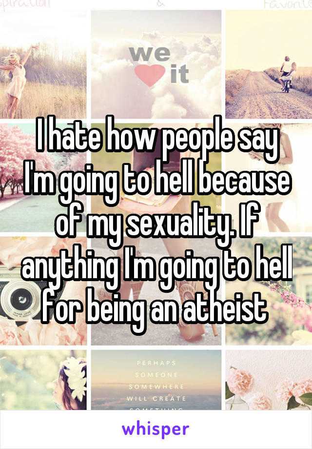 I hate how people say I'm going to hell because of my sexuality. If anything I'm going to hell for being an atheist 