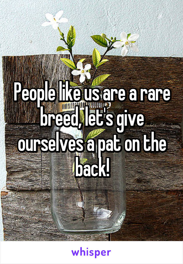 People like us are a rare breed, let's give ourselves a pat on the back!