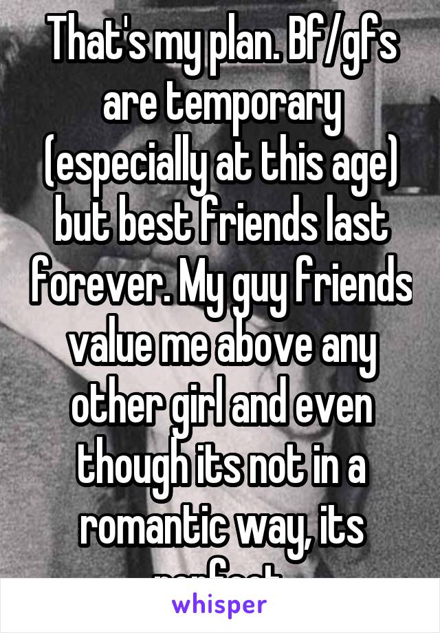 That's my plan. Bf/gfs are temporary (especially at this age) but best friends last forever. My guy friends value me above any other girl and even though its not in a romantic way, its perfect.