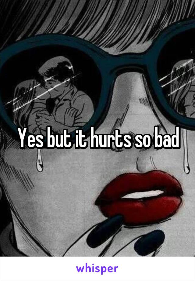 Yes but it hurts so bad