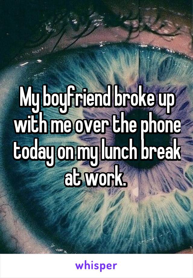 My boyfriend broke up with me over the phone today on my lunch break at work. 