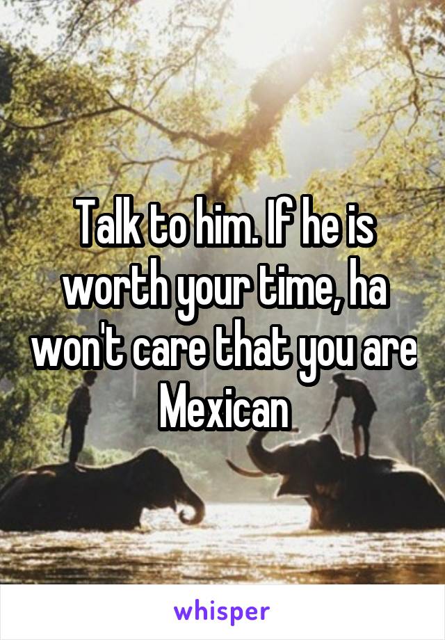 Talk to him. If he is worth your time, ha won't care that you are Mexican