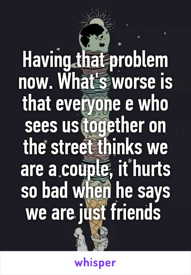 Having that problem now. What's worse is that everyone e who sees us together on the street thinks we are a couple, it hurts so bad when he says we are just friends 