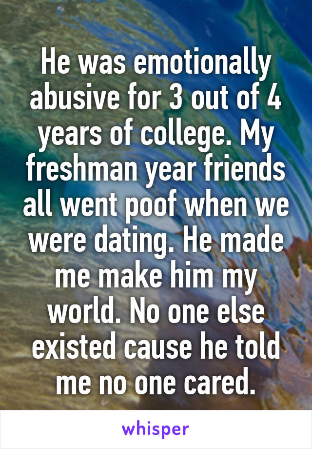 He was emotionally abusive for 3 out of 4 years of college. My freshman year friends all went poof when we were dating. He made me make him my world. No one else existed cause he told me no one cared.