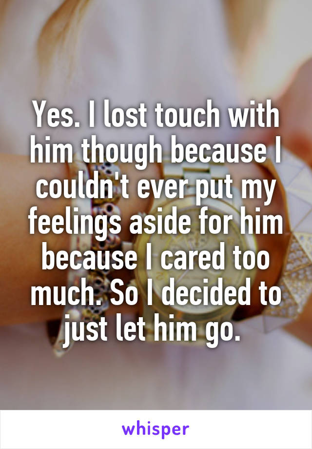 Yes. I lost touch with him though because I couldn't ever put my feelings aside for him because I cared too much. So I decided to just let him go. 