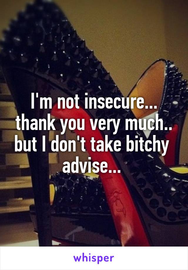 I'm not insecure... thank you very much.. but I don't take bitchy  advise... 
