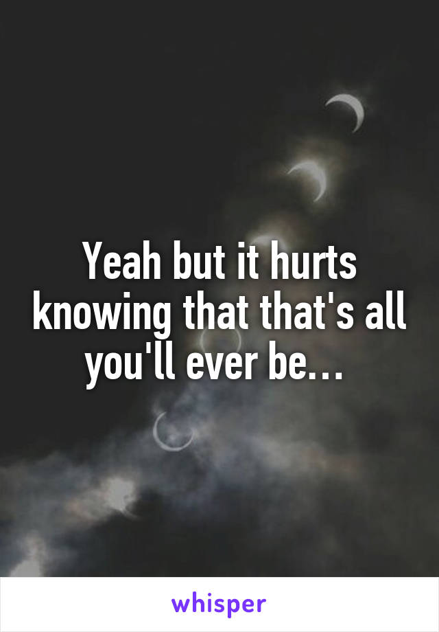 Yeah but it hurts knowing that that's all you'll ever be… 