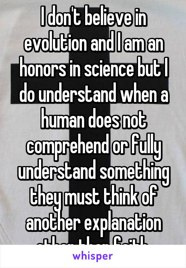 I don't believe in evolution and I am an honors in science but I do understand when a human does not comprehend or fully understand something they must think of another explanation other than faith 