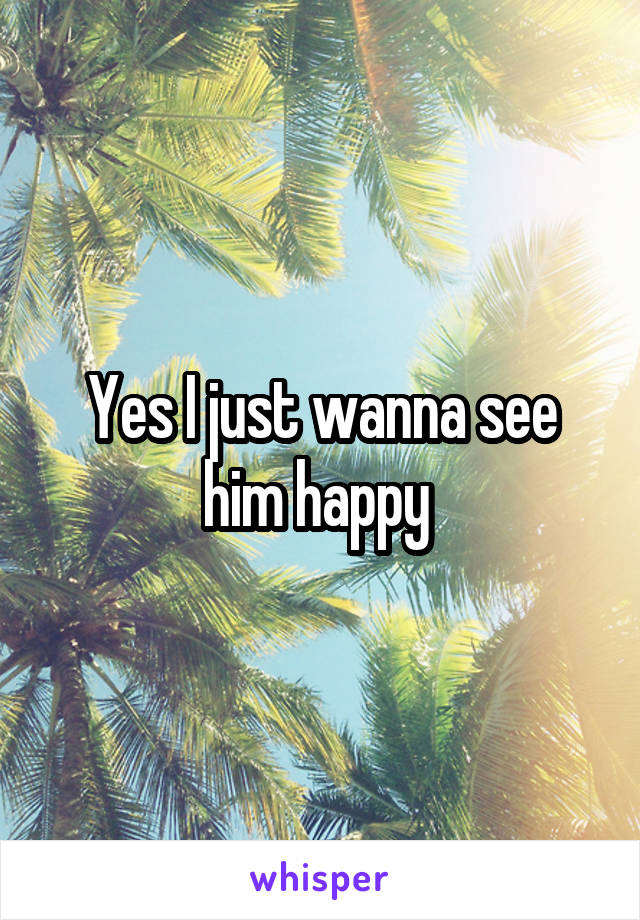 Yes I just wanna see him happy 