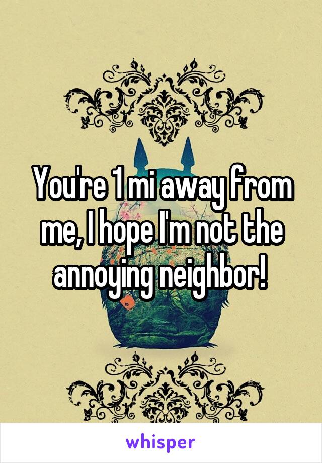 You're 1 mi away from me, I hope I'm not the annoying neighbor! 