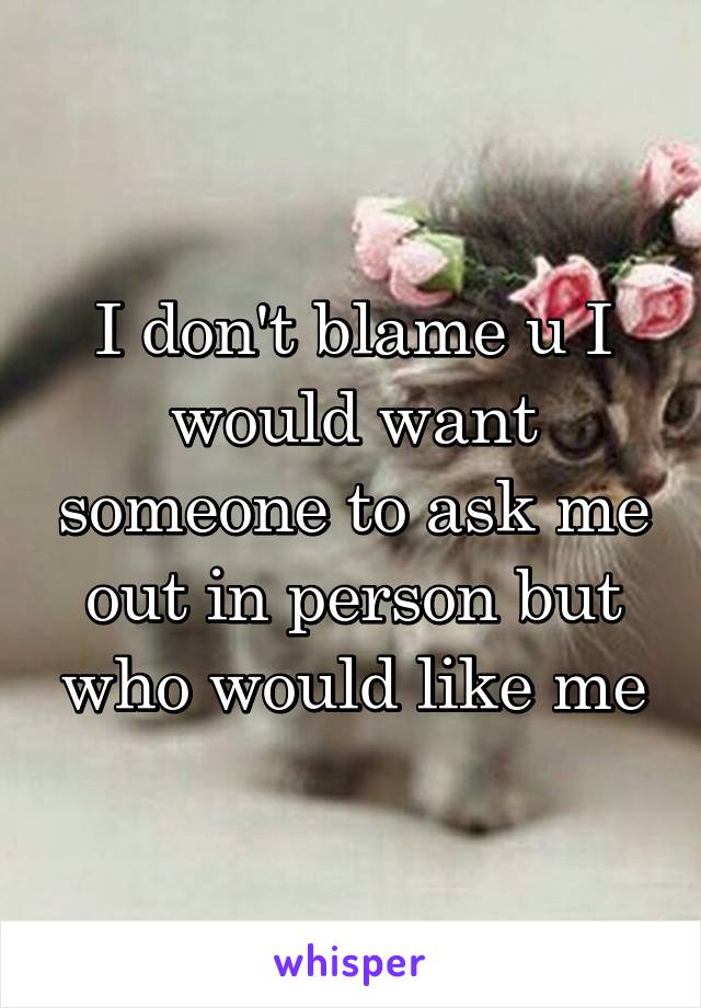 I don't blame u I would want someone to ask me out in person but who would like me