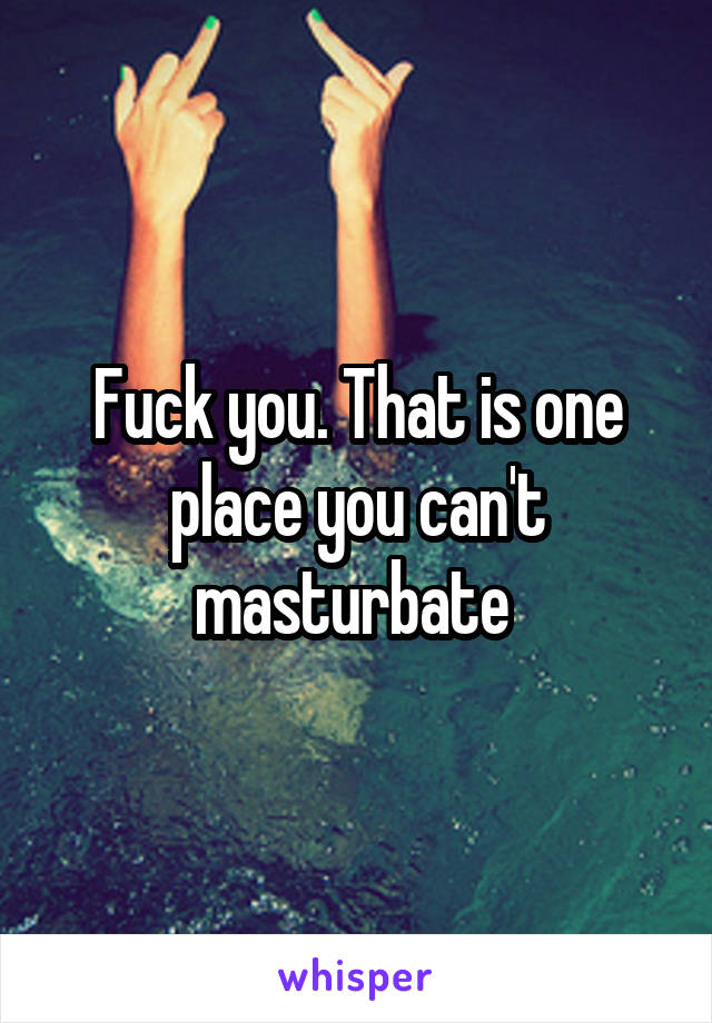 Fuck you. That is one place you can't masturbate 