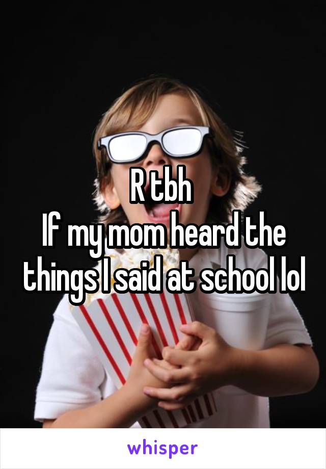 R tbh 
If my mom heard the things I said at school lol