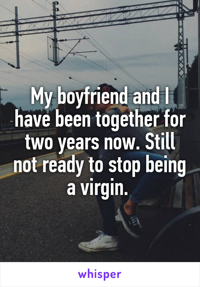 My boyfriend and I have been together for two years now. Still not ready to stop being a virgin. 