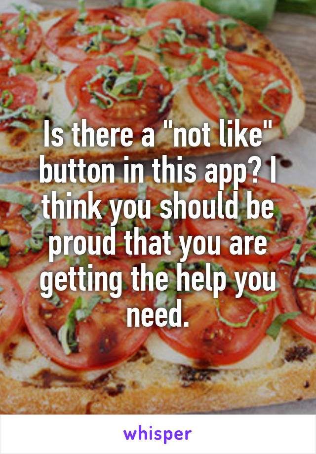 Is there a "not like" button in this app? I think you should be proud that you are getting the help you need.