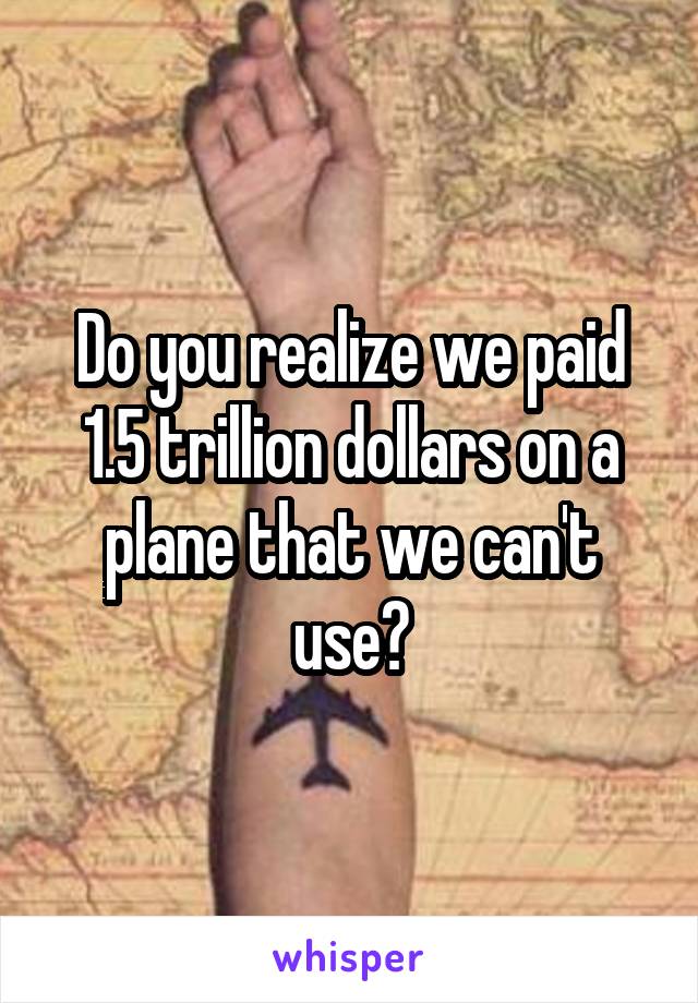 Do you realize we paid 1.5 trillion dollars on a plane that we can't use?