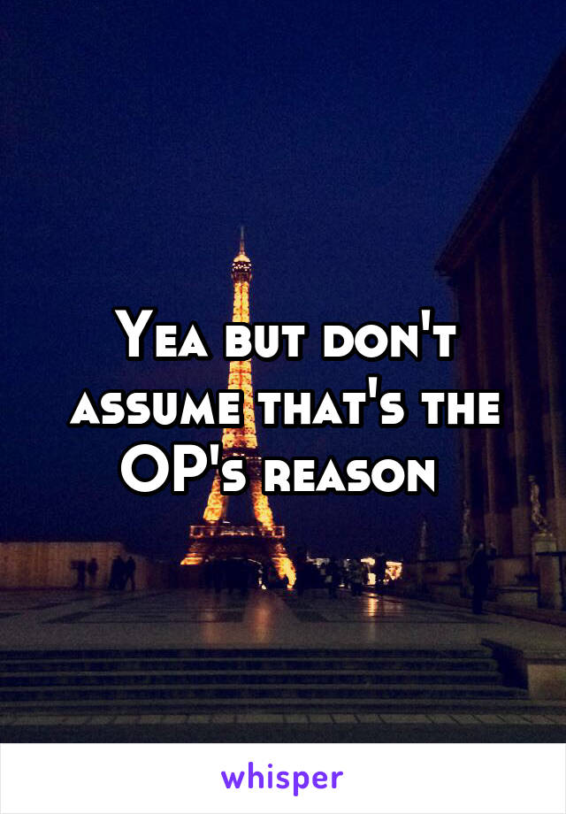 Yea but don't assume that's the OP's reason 