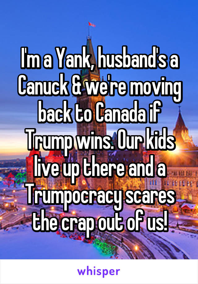 I'm a Yank, husband's a Canuck & we're moving back to Canada if Trump wins. Our kids live up there and a Trumpocracy scares the crap out of us!