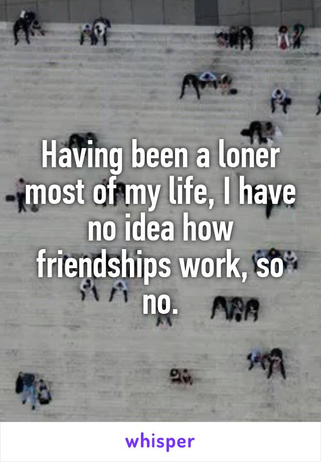 Having been a loner most of my life, I have no idea how friendships work, so no.